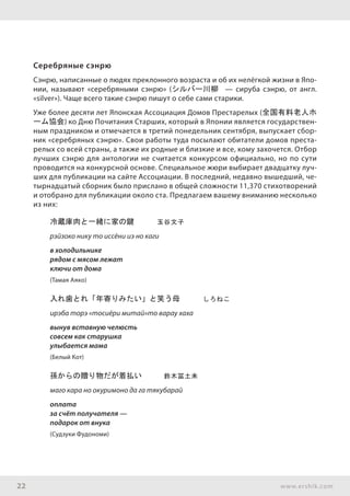 22 www.ershik.com
Серебряные сэнрю
Сэнрю, написанные о людях преклонного возраста и об их нелёгкой жизни в Япо-
нии, называют «серебряными сэнрю» (シルバー川柳 — сируба сэнрю, от англ.
«silver»). Чаще всего такие сэнрю пишут о себе сами старики.
Уже более десяти лет Японская Ассоциация Домов Престарелых (全国有料老人ホ
ーム協会) ко Дню Почитания Старших, который в Японии является государствен-
ным праздником и отмечается в третий понедельник сентября, выпускает сбор-
ник «серебряных сэнрю». Свои работы туда посылают обитатели домов преста-
релых со всей страны, а также их родные и близкие и все, кому захочется. Отбор
лучших сэнрю для антологии не считается конкурсом официально, но по сути
проводится на конкурсной основе. Специальное жюри выбирает двадцатку луч-
ших для публикации на сайте Ассоциации. В последний, недавно вышедший, че-
тырнадцатый сборник было прислано в общей сложности 11,370 стихотворений
и отобрано для публикации около ста. Предлагаем вашему вниманию несколько
из них:
冷蔵庫肉と一緒に家の鍵　　　玉谷文子
рэйзоко нику то иссёни иэ но каги
в холодильнике
рядом с мясом лежат
ключи от дома
(Тамая Аяко)
入れ歯とれ「年寄りみたい」と笑う母　　　しろねこ
ирэба торэ «тосиёри митай»то варау хаха
вынув вставную челюсть
совсем как старушка
улыбается мама
(Белый Кот)
孫からの贈り物だが着払い　　　鈴木冨土未
маго кара но окуримоно да га тякубарай
оплата
за счёт получателя —
подарок от внука
(Судзуки Фудономи)
 