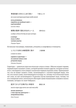 23 www.ershik.com
青信吾渡りきれたらまだ若い　　　下野えい子
ао синго ватарикирэтара мада вакай
если успеваешь
перейти на зелёный свет —
ещё молодой!
(Ситано Эйко)
新聞を電車で読むのはオレ一人 	 西村忠士　　
синбун о дэнся дэ ёму ва орэ хитори
в метро
лишь я один
читаю газету
(Торори Тадао)
Остальные пассажиры, помоложе, уткнулись в смартфоны и планшеты.
しりとりは知らぬ新語孫に負け　　　二瓶博美
о маго ни макэ
играем в сиритори —
по знанию новых слов
уступаю внуку
(Никамэ Хакуми)
Сиритори — довольно простая японская «игра в слова». Обычно играют парами,
первый игрок называет слово, а второй должен назвать другое, которое начина-
ется с последнего слога (моры) сказанным первым игроком слова. Проигрывает
тот, кто не может назвать слово, начинающееся с соответствующей моры, или
тот, кто сказал слово, оканчивающееся на мору «н», потому что в японском языке
нет слов, на неё начинающихся. В данном случае выигрывает внук, потому что
его словарный запас значительно обогащён заимствованными словами и неоло-
гизмами, которых не знает бабушка».
起きてからする事がない休診日　　　愛飢え未
окитэ кара суру кото ган най кюсинби
нечем заняться
с тех пор как проснулся —
неприёмный день
(Аки Уэсаки)
 