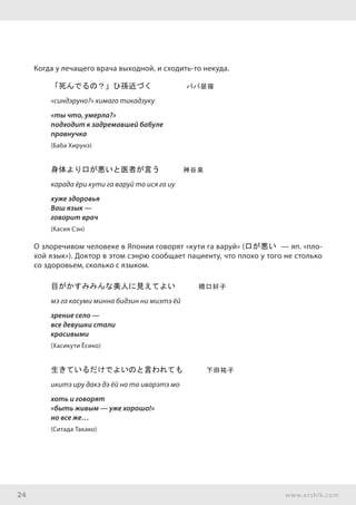 24 www.ershik.com
Когда у лечащего врача выходной, и сходить-то некуда.
「死んでるの？」ひ孫近づく	 　　　ババ昼寝　　
«синдэруно?» химаго тикадзуку
«ты что, умерла?»
подходит к задремавшей бабуле
правнучка
(Баба Хирунэ)
身体より口が悪いと医者が言う　　　神谷泉
карада ёри кути га варуй то ися га иу
хуже здоровья
Ваш язык —
говорит врач
(Касия Сэн)
О злоречивом человеке в Японии говорят «кути га варуй» (口が悪い — яп. «пло-
хой язык»). Доктор в этом сэнрю сообщает пациенту, что плохо у того не столько
со здоровьем, сколько с языком.
目がかすみみんな美人に見えてよい　　　橋口好子
мэ га касуми минна бидзин ни миэтэ ёй
зрение село —
все девушки стали
красивыми
(Хасикути Ёсико)
生きているだけでよいのと言われても　　　下田祐子
икитэ иру дакэ дэ ёй но то иварэтэ мо
хоть и говорят
«быть живым — уже хорошо!»
но все же…
(Ситада Такако)
 
