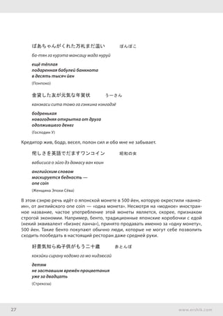 27 www.ershik.com
ばあちゃんがくれた万札まだ温い　　　ぽんぽこ
ба-тян га курэта мансацу мада нуруй
ещё тёплая
подаренная бабулей банкнота
в десять тысяч йен
(Понпоко)
金貸した友が元気な年賀状　　　うーさん
канэкаси сита томо га гэнкина нэнгадзё
бодренькая
новогодняя открытка от друга
одолжившего денег
(Господин У)
Кредитор жив, бодр, весел, полон сил и обо мне не забывает.
侘しさを英語でだますワンコイン　　　昭和の女
вабисиса о эйго дэ дамасу ван коин
английским словом
маскируется бедность —
оne coin
(Женщина Эпохи Сёва)
В этом сэнрю речь идёт о японской монете в 500 йен, которую окрестили «ванко-
ин», от английского one coin — «одна монета». Несмотря на «модное» иностран-
ное название, частое употребление этой монеты является, скорее, признаком
строгой экономии. Например, бенто, традиционные японские коробочки с едой
(некий эквивалент «бизнес ланча»), принято продавать именно за «одну монету»,
500 йен. Такие бенто покупают обычно люди, которые не могут себе позволить
сходить пообедать в настоящий ресторан даже средней руки.
好景気知らぬ子供がもう二十歳　　　赤とんぼ
кокэйки сирану кодомо га мо нидзюсай
детям
не заставшим времён процветания
уже за двадцать
(Стрекоза)
 