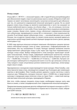 30 www.ershik.com
Отаку сэнрю
Oтаку (おたく/オタク) — японский термин, с 80-х годов ХХ века употребляющийся
для обозначения людей, страстно увлеченных манга и анимэ. В Европе и США этот
термин не имеет негативных коннотаций и зачастую используется для обозначе-
ния тех, кто увлекается современной японской культурой в целом. Но на своей
родине слово отаку отнюдь не является комплиментом и часто так называют не
только любителей манга и анимэ, но и более общо — тех, кто излишне, почти ма-
ниакально фанатеет от чего-либо. Отаку также могут быть социально изолирован-
ными «гиками». Кроме этого, термин «отаку» обозначает современную японскую
поп-субкультуру, зародившуюся в конце 80-х и связанную с этим социальным яв-
лением. В настоящее время субкультура отаку — значимый феномен как в самой
Японии, так и в других странах мира, со своим стилем жизни, манерой одеваться,
жаргоном и целой индустрией соответствующих продуктов (книги, диски, одежда,
аксессуары и т.д.)
В 2005 году крупная японская интернет компания «Интерлинк» решила органи-
зовать ежегодный конкурс сэню на темы, связанные с информационными тех-
нологиями, или так называемые IT-сэнрю. Конкурс привлёк внимание многих
представителей субкультуры отаку и уже через три года был переименован в
конкурс отаку-сэнрю. Выбор победителей в этом конкурсе происходит всеоб-
щим голосованием. Автор сэнрю, набравший наибольшее количество голосов,
получает титул «бога отаку» и 100,000 йен в качестве приза. Второе и третье ме-
ста — 50,000 йен, 4-8 места — 10,000 йен и 9-10 места — 5,000 йен. Лучшие сэн-
рю конкурса публикуются в специальной книге и на CD, где записаны снятые на
тему каждого сэнрю ситуативные ролики комического характера, иллюстриру-
ющие смысл сэнрю.
Одновременно с конкурсом сэнрю проводится также конкурс «Няко Сикибу», сим-
вола (маскота) мира отаку, меняющегося каждый год. В конкурсе две номинации:
картина и фотография. Няко Сикибу должен держать в руках кисточку и иметь
кошачьи уши. Победитель конкурса получает приз в 50,000 йен и представляет
культуру и продукцию мира японских отаку на Japan Expo — известной ежегод-
ной выставке японской культуры, проходящей в Париже.
Для того, чтобы хорошо понимать отаку-сэнрю, необходимо хорошо знать мир
манга и анимэ, а также специфический слэнг современной японской молодёжи.
Предлагаем вашему вниманию десятку победителей последнего конкурса за 2013 г.
В нём участвовали 5,273 стихотворения и первое место получило сэнрю, набрав-
шее 8,099 голосов.
アニメ観て泣く俺を見て母が泣く　　　れおにだす
анимэ митэ наку орэ о митэ хаха га наку
 