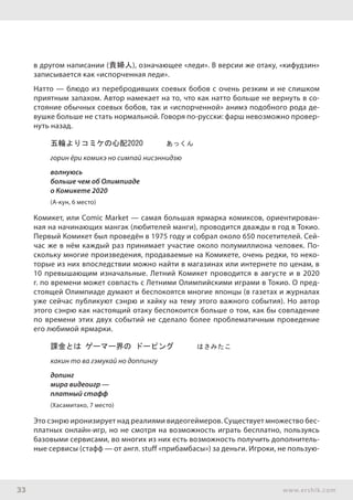 33 www.ershik.com
в другом написании (貴婦人), означающее «леди». В версии же отаку, «кифудзин»
записывается как «испорченная леди».
Натто — блюдо из перебродивших соевых бобов с очень резким и не слишком
приятным запахом. Автор намекает на то, что как натто больше не вернуть в со-
стояние обычных соевых бобов, так и «испорченной» анимэ подобного рода де-
вушке больше не стать нормальной. Говоря по-русски: фарш невозможно провер-
нуть назад.
五輪よりコミケの心配2020　　　あっくん
горин ёри комикэ но симпай нисэннидзю
волнуюсь
больше чем об Олимпиаде
о Комикете 2020
(А-кун, 6 место)
Комикет, или Comic Market — самая большая ярмарка комиксов, ориентирован-
ная на начинающих мангак (любителей манги), проводится дважды в год в Токио.
Первый Комикет был проведён в 1975 году и собрал около 650 посетителей. Сей-
час же в нём каждый раз принимает участие около полумиллиона человек. По-
скольку многие произведения, продаваемые на Комикете, очень редки, то неко-
торые из них впоследствии можно найти в магазинах или интернете по ценам, в
10 превышающим изначальные. Летний Комикет проводится в августе и в 2020
г. по времени может совпасть с Летними Олимпийскими играми в Токио. О пред-
стоящей Олимпиаде думают и беспокоятся многие японцы (в газетах и журналах
уже сейчас публикуют сэнрю и хайку на тему этого важного события). Но автор
этого сэнрю как настоящий отаку беспокоится больше о том, как бы совпадение
по времени этих двух событий не сделало более проблематичным проведение
его любимой ярмарки.
課金とは ゲーマー界の ドーピング　　　はさみたこ
какин то ва гэмукай но доппингу
допинг
мира видеоигр —
платный стафф
(Хасамитако, 7 место)
Это сэнрю иронизирует над реалиями видеогеймеров. Существует множество бес-
платных онлайн-игр, но не смотря на возможность играть бесплатно, пользуясь
базовыми сервисами, во многих из них есть возможность получить дополнитель-
ные сервисы (стафф — от англ. stuff «прибамбасы») за деньги. Игроки, не пользую-
 