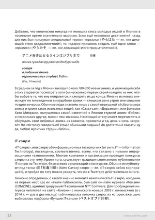 35 www.ershik.com
Добавим, что количество никогда не имевших секса молодых людей в Японии в
последнее время значительно выросло. Если ещё несколько десятилетий назад
для них был придуман специальный термин «ярахата» (やらはた — яп. «не дела-
ющий этого двадцатилетний»), то недавно пришлось создать ещё одно слово —
«ярамисо» (やらみそ — яп. «не делающий этого тридцатилетний»).
アニメ好き出せるラインはジブリまで　　　羽華
анимэ суки дасэру райн ва дзибури мадэ
говоря
о любимых анимэ
ограничиваюсь студией Гибли
(Ука, 10 место)
В среднем за год в Японии выходит около 180-200 новых анимэ, и уважающий себя
отаку старается посмотреть хотя бы несколько первых серий каждого из них, что-
бы выбрать те, что ему понравятся, и смотреть их до конца. Многие из новых ани-
мэ идут по телевидению в неудобное время — слишком рано утром или слишком
поздно вечером. Обычные люди знакомы лишь с самой верхушкой айсберга мира
анимэ и кроме таких известных вещей, как «Сазаэ-сан», «Дораэмон», или фильмов
Хаяо Миядзаки, выпущенных самой известной в Японии студией анимэ «Гибли»,
и нескольких других, мало с чем знакомы. Настоящий отаку может перечислять и
обсуждать свои любимые анимэ, их сиквелы, приквелы и т.д. день и ночь напро-
лёт. Но что толку говорить об этом с обычными людьми? Им достаточно сказать: ну
да, люблю мультики студии «Гибли».
IT-сэнрю
«IT сэнрю», или сэнрю об информационных технологиях (от англ. IT — Information
Technology), посвящены, соответственно, всему, что связано с новыми инфор-
мациными технологиями. Многие компании и организации проводят конкурсы
сэнрю на эту тему. Кроме того, существует традиция спонтанного публикования
IT-сэнрю на Твиттере, безо всяких организаций и конкурсов. Обычно их публику-
ют под тэгом «#IT社畜川柳» (Айти Сатику сэнрю — яп. «IT-сэнрю рабов корпора-
ций»), и пройдя по тэгу можно увидеть, что их в Твиттере действительно много.
Точно не определишь, с какого именно момента начали писать IT-сэнрю, но одним
из первых мест, где их начали публиковать, был сайт он-лайн журнала «Комзин»
(COMZINE), администрируемый IT-компанией NTT Comware. Для пробуждения ин-
тереса читателей на сайте «Комзин» с июньского номера 2003 г. ежемесячно (а с
2014 г. — раз в два месяца) публиковалась колонка сэнрю, из которых ежегодно
выбиралась подборка «Лучшие IT-сэнрю» (ベストオブIT川柳).
 