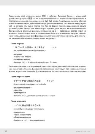 36 www.ershik.com
Редактором этой колонки с июня 2004 г. работает Татэкава Данко — известный
рассказчик ракуго (落語 — яп. «падающие слова» — японского литературного и
теат­­рального жанра, появившегося в XVI–XVII веках. Под этим названием обыч­но
известны миниатюры, исполняемые профессиональными рассказчиками (ракуго-
ка) на эстраде или сцене театра ёсэ. Как по форме, так и по содержанию ракуго
разнообразны. Иногда они имеют характер анекдота, иногда же представляют со-
бой довольно длинный рассказ, неизменно одно — рассказчик всегда сидит на
коленях. Изначально сэнрю в этой колонке были в основном посвящены различ-
ным темам, связанным с информационными технологиями, но потом для них ста-
ли задавать и более конкретные темы, например:
Тема: пароль
パスワード 九官鳥が ふと漏らす　　　はじめ
пасуваддо кювакантю футо морасу
внезапно
выдала мой пароль
священная майна
(Хадзимэ, 2007 г., Четвёртое Издание Лучших IT-сэнрю)
Священная майна — птица семейства скворцовых довольно популярное домаш-
нее животное в Японии. Домашние майны легко имитируют лай собаки, мяуканье
кошки, короткие и длинные фразы человека, хорошо передавая даже интонацию.
Тема: перезагрузка
デザートが出て胃袋が再起動　　　わくらい
дэзатто га дэтэ ибукуро га сайкидо
приносят десерт —
в желудке
перезагрузка
(Вакурай, 2012 г., Девятое Издание Лучших IT-сэнрю)
Тема: копипаст
コピペ文脳を素通りする知識　　　
копипэ бун но о судори сурутисики
копипаст —
в одно ухо влетело
в другое вылетело
(Без Автора, 2012 г., мартовский номер)
 