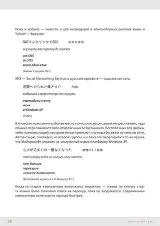 39 www.ershik.com
Кому и кобыла — невеста, а для несведущей в компьютерных реалиях мамы и
Yahoo! — браузер.
SNSワンクリックでSOS　　　中年やまめ
эсуэнуэсу ван курикку дэ эсуоэсу
от SNS
до SOS
всего один клик
(Ямамэ Средних Лет)
SNS — Social Networking Service, в русском варианте — социальная сеть.
窓際へやられた俺とＸＰ　　　PON5
мадогива э ярарэта орэ то экусупи
пересадили к окну
меня
и Windows XP
(PON5)
В японских компаниях рабочее место у окна считается самым непрестижным, туда
обычно пересаживают либо откровенных бездельников, бесполезных для фирмы,
либо пожилых людей, которым мягко намекают, что пора бы уже и на пенсию уйти.
Автор сэнрю, очевидно, из второй группы, и к окну его пересадили в то же время,
что Майкрософт отравил на заслуженый отдых платформу Windows XP.
ち上がるまでの一服なくなった　　　禁煙に8.1効果
татиагару мадэ но иппуку наку натта
нет больше
перекуров
«пока не включится»
(Бросивший курить из-за Виндоуз 8.1)
Когда-то старые компьютеры включались медленно — нажав на кнопку стар-
та можно было спокойно пойти на перекур, пока он загружается. Современные
компьютеры включаются гораздо быстрее.
 