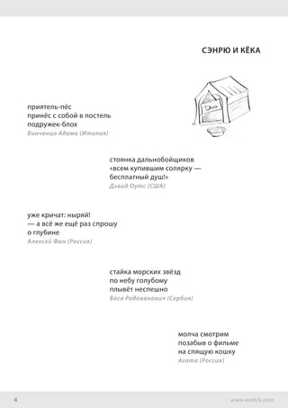 4 www.ershik.com
Сэнрю и Кёка
приятель-пёс
принёс с собой в постель
подружек-блох
Винченцо Адамо (Италия)
стоянка дальнобойщиков
«всем купившим солярку —
бесплатный душ!»
Дэвид Оутс (США)
уже кричат: ныряй!
— а всё же ещё раз спрошу
о глубине
Алексей Фан (Россия)
стайка морских звёзд
по небу голубому
плывёт неспешно
Васа Радованович (Сербия)
молча смотрим
позабыв о фильме
на спящую кошку
Агата (Россия)
 