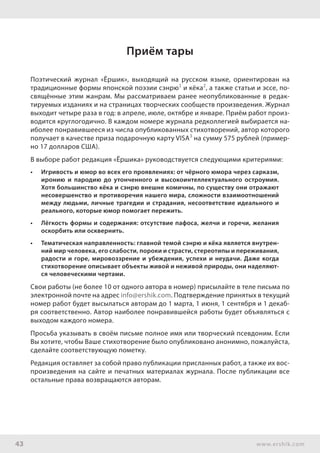 43 www.ershik.com
Приём тары
Поэтический журнал «Ёршик», выходящий на русском языке, ориентирован на
традиционные формы японской поэзии сэнрю1
и кёка2
, а также статьи и эссе, по-
свящённые этим жанрам. Мы рассматриваем ранее неопубликованные в редак-
тируемых изданиях и на страницах творческих сообществ произведения. Журнал
выходит четыре раза в год: в апреле, июле, октябре и январе. Приём работ произ-
водится круглогодично. В каждом номере журнала редколлегией выбирается на-
иболее понравившееся из числа опубликованных стихотворений, автор которого
получает в качестве приза подарочную карту VISA3
на сумму 575 рублей (пример-
но 17 долларов США).
В выборе работ редакция «Ёршика» руководствуется следующими критериями:
•	 Игривость и юмор во всех его проявлениях: от чёрного юмора через сарказм,
иронию и пародию до утонченного и высокоинтеллектуального остроумия.
Хотя большинство кёка и сэнрю внешне комичны, по существу они отражают
несовершенство и противоречия нашего мира, сложности взаимоотношений
между людьми, личные трагедии и страдания, несоответствие идеального и
реального, которые юмор помогает пережить.
•	 Лёгкость формы и содержания: отсутствие пафоса, желчи и горечи, желания
оскорбить или осквернить.
•	 Тематическая направленность: главной темой сэнрю и кёка является внутрен-
ний мир человека, его слабости, пороки и страсти, стереотипы и переживания,
радости и горе, мировоззрение и убеждения, успехи и неудачи. Даже когда
стихотворение описывает объекты живой и неживой природы, они наделяют-
ся человеческими чертами.
Свои работы (не более 10 от одного автора в номер) присылайте в теле письма по
электронной почте на адрес info@ershik.com. Подтверждение принятых в текущий
номер работ будет высылаться авторам до 1 марта, 1 июня, 1 сентября и 1 декаб-
ря соответственно. Автор наиболее понравившейся работы будет объявляться с
выходом каждого номера.
Просьба указывать в своём письме полное имя или творческий псевдоним. Если
Вы хотите, чтобы Ваше стихотворение было опубликовано анонимно, пожалуйста,
сделайте соответствующую пометку.
Редакция оставляет за собой право публикации присланных работ, а также их вос-
произведения на сайте и печатных материалах журнала. После публикации все
остальные права возвращаются авторам.
 