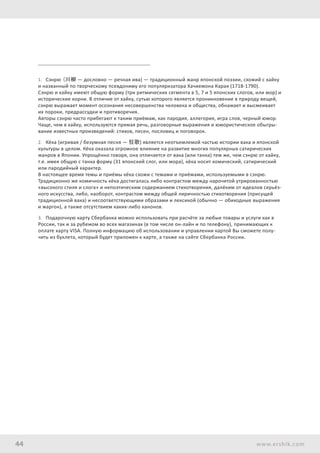 44 www.ershik.com
1.	 Сэнрю (川柳 — дословно — речная ива) — традиционный жанр японской поэзии, схожий с хайку
и названный по творческому псевдониму его популяризатора Хачиемона Карая (1718-1790).
Сэнрю и хайку имеют общую форму (три ритмических сегмента в 5, 7 и 5 японских слогов, или мор) и
исторические корни. В отличие от хайку, сутью которого является проникновение в природу вещей,
сэнрю выражает момент осознания несовершенства человека и общества, обнажает и высмеивает
их пороки, предрассудки и противоречия.
Авторы сэнрю часто прибегают к таким приёмам, как пародия, аллегория, игра слов, черный юмор.
Чаще, чем в хайку, используются прямая речь, разговорные выражения и юмористическое обыгры-
вание известных произведений: стихов, песен, пословиц и поговорок.
2.	 Кёка (игривая / безумная песня — 狂歌) является неотъемлемой частью истории вака и японской
культуры в целом. Кёка оказала огромное влияние на развитие многих популярных сатирических
жанров в Японии. Упрощённо говоря, она отличается от вака (или танка) тем же, чем сэнрю от хайку,
т.е. имея общую с танка форму (31 японский слог, или мора), кёка носит комический, сатирический
или пародийный характер.
В настоящее время темы и приёмы кёка схожи с темами и приёмами, используемыми в сэнрю.
Традиционно же комичность кёка достигалась либо контрастом между нарочитой утрированностью
«высокого стиля и слога» и непоэтическим содержанием стихотворения, далёким от идеалов серьёз-
ного искусства, либо, наоборот, контрастом между общей лиричностью стихотворения (присущей
традиционной вака) и несоответствующими образами и лексикой (обычно — обиходные выражения
и жаргон), а также отсутствием каких-либо канонов.
3.	 Подарочную карту Сбербанка можно использовать при расчёте за любые товары и услуги как в
России, так и за рубежом во всех магазинах (в том числе он-лайн и по телефону), принимающих к
оплате карту VISA. Полную информацию об использовании и управлении картой Вы сможете полу-
чить из буклета, который будет приложен к карте, а также на сайте Сбербанка России.
 