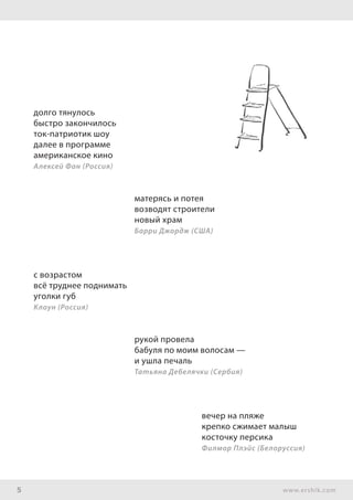 5 www.ershik.com
долго тянулось
быстро закончилось
ток-патриотик шоу
далее в программе
американское кино
Алексей Фан (Россия)
матерясь и потея
возводят строители
новый храм
Барри Джордж (США)
с возрастом
всё труднее поднимать
уголки губ
Клоун (Россия)
рукой провела
бабуля по моим волосам —
и ушла печаль
Татьяна Дебелячки (Сербия)
вечер на пляже
крепко сжимает малыш
косточку персика
Филмор Плэйс (Белоруссия)
 