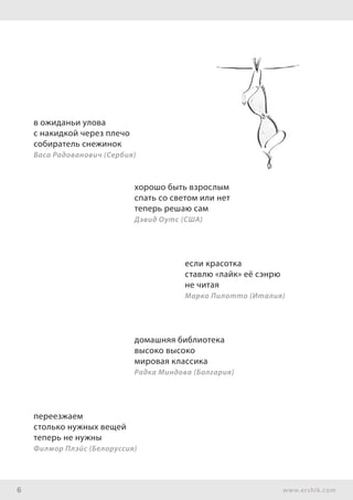 6 www.ershik.com
в ожиданьи улова
с накидкой через плечо
собиратель снежинок
Васа Радованович (Сербия)
хорошо быть взрослым
спать со светом или нет
теперь решаю сам
Дэвид Оутс (США)
если красотка
ставлю «лайк» её сэнрю
не читая
Марко Пилотто (Италия)
домашняя библиотека
высоко высоко
мировая классика
Радка Миндова (Болгария)
переезжаем
столько нужных вещей
теперь не нужны
Филмор Плэйс (Белоруссия)
 