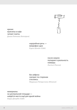 8 www.ershik.com
кризис
мужчины в кафе
читают газеты
Диана Петкова (Болгария)
надгробная речь —
микрофон сдох
Кэрол Штейн (США)
после смерти
попадают в реальность
геймеры
Листья (Россия)
без айфона
смотрит по сторонам
стесняясь
Маурицио Петруччоли (Италия)
мемориалы
на центральной площади —
найдётся место ещё для одной войны
Барри Джордж (США)
 