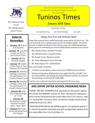 Mrs. Melissa D. Limo
Principal
Mrs. Marites Garcia
Assistant Principal
DOLPHIN THREE:
Be RESPECTFUL Be RESPONSIBLE Be SAFE
Tuninos Times
January 2015 Issue
Juan M. Guerrero Elementary School
520 Harmon Loop Road, Dededo, Guam 96929
671-632-1540
Dates to
Remember:
 January 14: End of
2nd Quarter
 January 14: Last day
to sign up for Cu-
pid’s Royal Court
 January 15: 3rd
Quarter begins
 January 19: Martin
Luther King, Jr. Day
Holiday; No Classes
 January 21: Monies/
pledge cards due
for participant’s in
Cupid’s Royal Court
 January 26: Monies/
pledge cards due
for participant’s in
Cupid’s Royal Court
 January 28: Half-
Day; Classes begin
at 11am
 January 28:
McTeacher’s Night;
Harmon McDon-
ald’s; 5pm –8pm
 February 2: Profes-
sional Development;
No Classes
JMG ASPIRE (AFTER-SCHOOL PROGRAM) NEWS
*ASPIRE 3RD QTR. PAYMENTS DUE: payments for 3rd quarter registra-
tion will be due MONDAY, January 12, 2015. Receipts for making pay-
ment may be retrieved from the school office from 2:15-5:30 p.m., Mon
-Fri. starting Mon. January 5, 2015. All late fee receipts should also be
settled by January 12, 2015.
*OPEN REGISTRATION for the ASPIRE program is on-going for grades 1-
5. Parents /Guardians interested may pick-up registration packets from
the school office from 2:15-5:30, Mon.-Fri.
Happy New Year and Welcome Back!
I hope that everyone had a restful break and a great start to the New Year! The
year 2015 looks to be a another great year for our Dolphin family! Due to the
increase in student enrollment, I have had to request for additional positions,
please join me in welcoming our newest dolphin family members to our school:
 Mrs. Marites Garcia, Assistant Principal
 Ms. Charlette Santos, 1st grade teacher
 Mr. Joseph Torres, Chamorro teacher
 Ms. Tanya Ngirangesil, One to One Aide
 Mr. Rudy Angoco, On –call Substitute
Just a few friendly reminders:
 Uniforms are mandatory, please ensure your child(ren) are in uniform.
 During morning drop-off please do not go against the flow of traffic. You
are not permitted to go through the main parking lot and then try and turn
around and go out towards the traffic light.
I ask for your continued cooperation and support for SY 2014-2015.
 