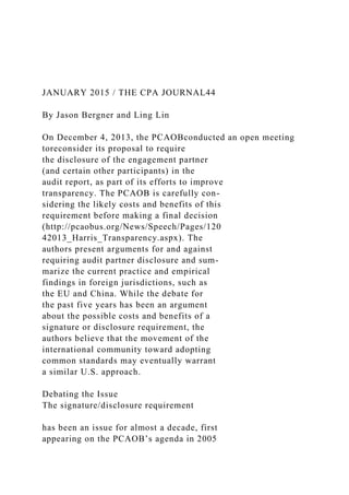 JANUARY 2015 / THE CPA JOURNAL44
By Jason Bergner and Ling Lin
On December 4, 2013, the PCAOBconducted an open meeting
toreconsider its proposal to require
the disclosure of the engagement partner
(and certain other participants) in the
audit report, as part of its efforts to improve
transparency. The PCAOB is carefully con-
sidering the likely costs and benefits of this
requirement before making a final decision
(http://pcaobus.org/News/Speech/Pages/120
42013_Harris_Transparency.aspx). The
authors present arguments for and against
requiring audit partner disclosure and sum-
marize the current practice and empirical
findings in foreign jurisdictions, such as
the EU and China. While the debate for
the past five years has been an argument
about the possible costs and benefits of a
signature or disclosure requirement, the
authors believe that the movement of the
international community toward adopting
common standards may eventually warrant
a similar U.S. approach.
Debating the Issue
The signature/disclosure requirement
has been an issue for almost a decade, first
appearing on the PCAOB’s agenda in 2005
 