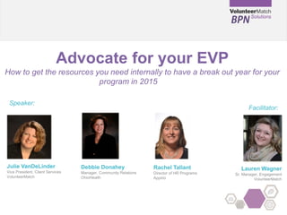 Advocate for your EVP
How to get the resources you need internally to have a break out year for your
program in 2015
Julie VanDeLinder
Vice President, Client Services
VolunteerMatch
Speaker:
Facilitator:
Lauren Wagner
Sr. Manager, Engagement
VolunteerMatch
Rachel Tallant
Director of HR Programs
Appirio
Debbie Donahey
Manager, Community Relations
OhioHealth
 