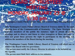 BOARD OF TRUSTEES’
MEETING
MONDAY, JANUARY 23 @
5:30 pm
Washington County Public Library Board of Trustees Open Meeting Rules
The Washington County Public Library Board of Trustees abides by the open
meeting laws of the Commonwealth of Kentucky. The Open Meetings Act
provides members of the public the statutory right to attend all public
meetings and to observe and listen to what transpires at those meeting. It
does not grant those persons the right to participate in the meeting nor
address the members of the Board during the meeting.
The Washington County Public Library Board of Trustees will allow one to
address the Board with two provisions.
•The person must notify the Library Director in advance to be included on
the Agenda.
•The person must limit their address to two minutes.