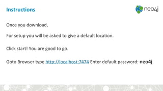 Once you download,
For setup you will be asked to give a default location.
Click start! You are good to go.
Goto Browser type http://localhost:7474 Enter default password: neo4j
Instructions
 
