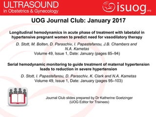 UOG Journal Club: January 2017
Longitudinal hemodynamics in acute phase of treatment with labetalol in
hypertensive pregnant women to predict need for vasodilatory therapy
D. Stott, M. Bolten, D. Paraschiv, I. Papastefanou, J.B. Chambers and
N.A. Kametas
Volume 49, Issue 1, Date: January (pages 85–94)
Journal Club slides prepared by Dr Katherine Goetzinger
(UOG Editor for Trainees)
Serial hemodynamic monitoring to guide treatment of maternal hypertension
leads to reduction in severe hypertension
D. Stott, I. Papastefanou, D. Paraschiv, K. Clark and N.A. Kametas
Volume 49, Issue 1, Date: January (pages 95–103)
 