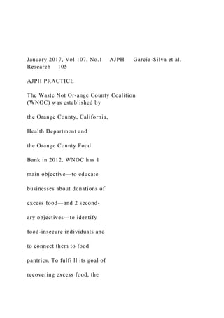 January 2017, Vol 107, No.1 AJPH Garcia-Silva et al.
Research 105
AJPH PRACTICE
The Waste Not Or-ange County Coalition
(WNOC) was established by
the Orange County, California,
Health Department and
the Orange County Food
Bank in 2012. WNOC has 1
main objective—to educate
businesses about donations of
excess food—and 2 second-
ary objectives—to identify
food-insecure individuals and
to connect them to food
pantries. To fulfi ll its goal of
recovering excess food, the
 