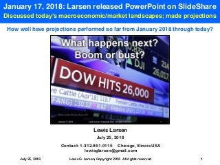 July 25, 2018 Lewis G. Larsen, Copyright 2018 All rights reserved 1
January 17, 2018: Larsen released PowerPoint on SlideShare
Discussed today’s macroeconomic/market landscapes; made projections
Contact: 1-312-861-0115 Chicago, Illinois USA
lewisglarsen@gmail.com
Lewis Larsen
July 25, 2018
How well have projections performed so far from January 2018 through today?
 
