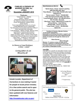 FFAMILIES & FRIENDS OF
MURDER VICTIMS, Inc.
(FFMV)
Newsletter JANUARY 2018
Thank-you:
*Carol Anderson – Website
*Kaiser – Oakland
*Avaxat Elementary School- Murrieta
*St. Anthony’s Catholic Church-Upland
*Christ The Redeemer Catholic Church
Grand Terrace
*First United Methodist Church of La Puente
* United Methodist Church of Sepulveda
*San Bernardino County District Attorney’s Office of
Victim Services/Victim Advocates
* Linda Rodriguez – Mother of Angel - Memory Cards
*Janet Garcia Facebook administrators
* Ellie Rossi – Mother of David and Lisa
* Ralph and Arlene Payan – Parents of Raul Payan
* Robin & Kemi Pierce-In Memory of Jacob Jackson
* Ohly Family - In Memory of Yanize Mora
* McVoy Family – In Memory Jacqueline
MatzkeMcVoy & Gilbert Gutierrez
In Memory of Angel Rodriguez
1/19/82 – 1/20/07
Loving father & son
Missed by all
Inmate Locator, Department of
Corrections is now making it easier
for people to locate prison inmates;
it’s a free online search and is open
to the general public. The site has
been updated with new features and
information
http://inmatelocator.cdcr.ca.gov
Need Someone to Talk To?
* Bertha Flores - Parent - Spanish speaking
(909) 200-5499 (after 3pm)
*Rose Madsen – Parent (909) 798-4803 (after 4pm)
Redlands CA
*Donna Lozano - Parent – 760-660-9054
* Palm Springs/Coachella Valley 10am-9pm
*Linda Rodriguez -Parent – 951-369-0010-Home –
951-732-3255 - Riverside
* Ellie Rossi - Parent - 909-810-8133 Yucaipa CA
* Richard McVoy – Adult Sibling –
909-503-5456 – Grand Terrace CA
* Tanya Powell - Parent – 760-596-2292-
Upland CA
Families & Friends of Murder Victims:
A non-profit organization
Dedicated to providing information, support, and
friendship to persons who have experienced the
death of a loved one through the violent act of
murder
Share Sorrow…..
Share Strength
Mission: To restore a sense of hope and to
provide a pathway to well-being to those who
have lost a loved one to murder and to those who
are victims of attempted murder.
Love Gifts
Love gifts are a specific tax deductible donation made
to the memory of a loved one’s birthday, anniversary
of a death, holiday, or just because which are posted
in newsletter. They are also made by caring
professionals, organizations to help in the work that
FFMV does with victims/survivors. These gifts help
with the expenses incurred in reaching out to others
and operating expenses. When making out a check,
please make payable to FFMV and note Love Gift on
check or envelope.
Love Gifts can be mailed to FFMV-
P.O. Box 11222 San Bernardino, Ca. - 92423-1222
In Loving Memory
Jesus Oseguera.
“Beto”
12/13/77 – 1/2/17
1st
Angelversary
Join Families & Friends of Murder Victims on
Thank-you
Janet Garcia
Mother of Jesse Garcia – 6/10/78 – 6/27/94
 