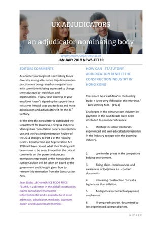 WWW.UKADJUDICATORS.CO.UK
JANUARY 2018 NEWSLETTER
1 | P a g e
EDITORS COMMENTS
As another year begins it is refreshing to see
diversity among alternative dispute resolution
practitioners being raised on a regular basis
with commitment being expressed to change
the status quo by individuals and
organisations. If you, your business or your
employer haven’t signed up to support these
initiatives I would urge you to do so and make
adjudication and adjudicators fit for the 21st
Century.
By the time this newsletter is distributed the
Department for Business, Energy & Industrial
Strategy two consultation papers on retention
use and the Post Implementation Review of
the 2011 changes to Part 2 of the Housing
Grants, Construction and Regeneration Act
1996 will have closed, what their findings will
be remains to be seen. I hope that the critical
comments on the power and process
exemptions expressed by the honourable Mr
Justice Coulson will be taken on board by the
government and thought given how to
remove this exemption from the Construction
Acts.
Sean Gibbs LLB(Hons)MICE FCIOB FRICS
FCIARB, is a director in the global construction
claims consultancy Hanscomb
Intercontinental and is available to sit as an
arbitrator, adjudicator, mediator, quantum
expert and dispute board member.
HOW CAN STATUTORY
ADJUDICATION BENEFIT THE
CONSTRUCTIONINDUSTRY IN
HONG KONG
Theremustbe a ‘cashflow’in the building
trade.It is the very lifeblood of the enterprise.”
– LordDenning M.R.– [1973]
Challenges in the construction industry on
payment in the past decade have been
attributed to a number of causes:
1. Shortage in labour recourses,
experienced and well-educated professionals
in the industry to cope with the booming
industry.
2. Low tender prices in the competitive
bidding environment.
3. Rising claim consciousness and
awareness of loopholes i n contract
documents.
4. Increasing construction costs at a
higher rate than inflation.
5. Ambiguities in contractual payment
mechanism.
6. Ill-prepared contract documenst by
less experienced contract drafters.
 