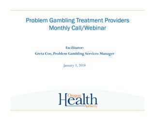 Problem Gambling Treatment ProvidersProblem Gambling Treatment ProvidersProblem Gambling Treatment ProvidersProblem Gambling Treatment Providers
Monthly Call/WebinarMonthly Call/WebinarMonthly Call/WebinarMonthly Call/Webinar
Facilitator:
Greta Coe, Problem Gambling Services Manager
January 3, 2018
 