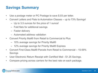 Savings Summary
• Use a postage meter or PC Postage to save $.03 per letter.
• Convert Letters and Flats to Automation Classes – up to 73% Savings!
– Up to 3.5 ounces for the price of 1 ounce!
– Fold flats for additional savings
– Faster delivery
– Automated address validation
• Convert Priority Mail® from Retail to Commercial to Plus
– 10% average savings for Priority Mail®
– 12% average savings for Priority Mail® Express
• Convert First-Class Mail® Parcels from Retail to Commercial – 15-59%
Savings
• User Electronic Return Receipt with Certified Mail - $1.25 Savings.
• Compare pricing across carriers for the best rate on each package.
December 12, 2017 28
 