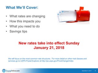 What We’ll Cover:
• What rates are changing
• How this impacts you
• What you need to do
• Savings tips
December 12, 2017 9
New rates take into effect Sunday
January 21, 2018
We will focus on the most common rate structures. For more detail on other mail classes and
services go to USPS Postal Explorer at http://pe.usps.gov/PriceChange/Index
 