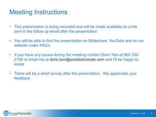 Meeting Instructions
December 12, 2017 5
• This presentation is being recorded and will be made available as a link
sent in the follow up email after the presentation.
• You will be able to find the presentation on Slideshare, YouTube and on our
website under FAQ’s
• If you have any issues during the meeting contact Doris Tam at 905 330-
2156 or email me at doris.tam@postaladvocate.com and I’ll be happy to
assist
• There will be a short survey after the presentation. We appreciate your
feedback
 