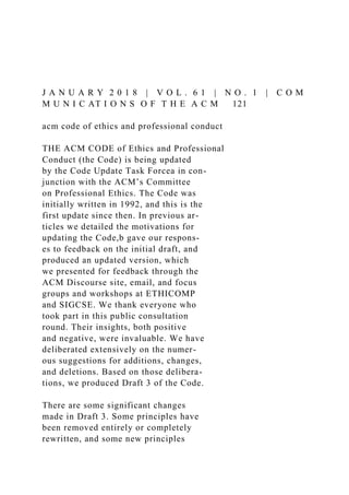 J A N U A R Y 2 0 1 8 | V O L . 6 1 | N O . 1 | C O M
M U N I C AT I O N S O F T H E A C M 121
acm code of ethics and professional conduct
THE ACM CODE of Ethics and Professional
Conduct (the Code) is being updated
by the Code Update Task Forcea in con-
junction with the ACM’s Committee
on Professional Ethics. The Code was
initially written in 1992, and this is the
first update since then. In previous ar-
ticles we detailed the motivations for
updating the Code,b gave our respons-
es to feedback on the initial draft, and
produced an updated version, which
we presented for feedback through the
ACM Discourse site, email, and focus
groups and workshops at ETHICOMP
and SIGCSE. We thank everyone who
took part in this public consultation
round. Their insights, both positive
and negative, were invaluable. We have
deliberated extensively on the numer-
ous suggestions for additions, changes,
and deletions. Based on those delibera-
tions, we produced Draft 3 of the Code.
There are some significant changes
made in Draft 3. Some principles have
been removed entirely or completely
rewritten, and some new principles
 