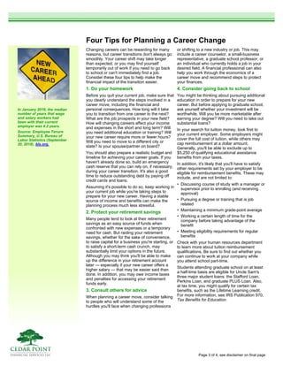Four Tips for Planning a Career Change
Changing careers can be rewarding for many
reasons, but career transitions don't always go
smoothly. Your career shift may take longer
than expected, or you may find yourself
temporarily out of work if you need to go back
to school or can't immediately find a job.
Consider these four tips to help make the
financial impact of the transition easier.
1. Do your homework
Before you quit your current job, make sure that
you clearly understand the steps involved in a
career move, including the financial and
personal consequences. How long will it take
you to transition from one career to the next?
What are the job prospects in your new field?
How will changing careers affect your income
and expenses in the short and long term? Will
you need additional education or training? Will
your new career require more or fewer hours?
Will you need to move to a different city or
state? Is your spouse/partner on board?
You should also prepare a realistic budget and
timeline for achieving your career goals. If you
haven't already done so, build an emergency
cash reserve that you can rely on, if necessary,
during your career transition. It's also a good
time to reduce outstanding debt by paying off
credit cards and loans.
Assuming it's possible to do so, keep working in
your current job while you're taking steps to
prepare for your new career. Having a stable
source of income and benefits can make the
planning process much less stressful.
2. Protect your retirement savings
Many people tend to look at their retirement
savings as an easy source of funds when
confronted with new expenses or a temporary
need for cash. But raiding your retirement
savings, whether for the sake of convenience,
to raise capital for a business you're starting, or
to satisfy a short-term cash crunch, may
substantially limit your options in the future.
Although you may think you'll be able to make
up the difference in your retirement account
later — especially if your new career offers a
higher salary — that may be easier said than
done. In addition, you may owe income taxes
and penalties for accessing your retirement
funds early.
3. Consult others for advice
When planning a career move, consider talking
to people who will understand some of the
hurdles you'll face when changing professions
or shifting to a new industry or job. This may
include a career counselor, a small-business
representative, a graduate school professor, or
an individual who currently holds a job in your
desired field. A financial professional can also
help you work through the economics of a
career move and recommend steps to protect
your finances.
4. Consider going back to school
You might be thinking about pursuing additional
education in order to prepare for your new
career. But before applying to graduate school,
ask yourself whether your investment will be
worthwhile. Will you be more marketable after
earning your degree? Will you need to take out
substantial loans?
In your search for tuition money, look first to
your current employer. Some employers might
cover the full cost of tuition, while others may
cap reimbursement at a dollar amount.
Generally, you'll be able to exclude up to
$5,250 of qualifying educational assistance
benefits from your taxes.
In addition, it's likely that you'll have to satisfy
other requirements set by your employer to be
eligible for reimbursement benefits. These may
include, and are not limited to:
• Discussing course of study with a manager or
supervisor prior to enrolling (and receiving
approval)
• Pursuing a degree or training that is job
related
• Maintaining a minimum grade-point average
• Working a certain length of time for the
company before taking advantage of the
benefit
• Meeting eligibility requirements for regular
benefits
Check with your human resources department
to learn more about tuition reimbursement
qualifications. Be sure to find out whether you
can continue to work at your company while
you attend school part-time.
Students attending graduate school on at least
a half-time basis are eligible for Uncle Sam's
three major student loans: the Stafford Loan,
Perkins Loan, and graduate PLUS Loan. Also,
at tax time, you might qualify for certain tax
benefits, such as the Lifetime Learning credit.
For more information, see IRS Publication 970,
Tax Benefits for Education.
In January 2018, the median
number of years that wage
and salary workers had
been with their current
employer was 4.2 years.
Source: Employee Tenure
Summary, U.S. Bureau of
Labor Statistics (September
20, 2018), bls.org.
Page 3 of 4, see disclaimer on final page
 