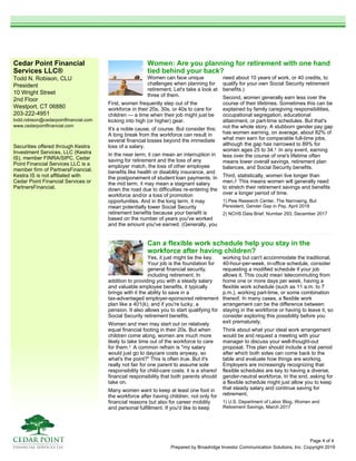 Cedar Point Financial
Services LLC®
Todd N. Robison, CLU
President
10 Wright Street
2nd Floor
Westport, CT 06880
203-222-4951
todd.robison@cedarpointfinancial.com
www.cedarpointfinancial.com
Prepared by Broadridge Investor Communication Solutions, Inc. Copyright 2019
Securities offered through Kestra
Investment Services, LLC (Kestra
IS), member FINRA/SIPC. Cedar
Point Financial Services LLC is a
member firm of PartnersFinancial.
Kestra IS is not affiliated with
Cedar Point Financial Services or
PartnersFinancial.
Can a flexible work schedule help you stay in the
workforce after having children?
Yes, it just might be the key.
Your job is the foundation for
general financial security,
including retirement. In
addition to providing you with a steady salary
and valuable employee benefits, it typically
brings with it the ability to save in a
tax-advantaged employer-sponsored retirement
plan like a 401(k), and if you're lucky, a
pension. It also allows you to start qualifying for
Social Security retirement benefits.
Women and men may start out on relatively
equal financial footing in their 20s. But when
children come along, women are much more
likely to take time out of the workforce to care
for them.1 A common refrain is "my salary
would just go to daycare costs anyway, so
what's the point?" This is often true. But it's
really not fair for one parent to assume sole
responsibility for child-care costs; it is a shared
financial responsibility that both parents should
take on.
Many women want to keep at least one foot in
the workforce after having children, not only for
financial reasons but also for career mobility
and personal fulfillment. If you'd like to keep
working but can't accommodate the traditional,
40-hour-per-week, in-office schedule, consider
requesting a modified schedule if your job
allows it. This could mean telecommuting from
home one or more days per week, having a
flexible work schedule (such as 11 a.m. to 7
p.m.), working part-time, or some combination
thereof. In many cases, a flexible work
arrangement can be the difference between
staying in the workforce or having to leave it, so
consider exploring this possibility before you
exit prematurely.
Think about what your ideal work arrangement
would be and request a meeting with your
manager to discuss your well-thought-out
proposal. This plan should include a trial period
after which both sides can come back to the
table and evaluate how things are working.
Employers are increasingly recognizing that
flexible schedules are key to having a diverse,
gender-neutral workforce. In the end, asking for
a flexible schedule might just allow you to keep
that steady salary and continue saving for
retirement.
1) U.S. Department of Labor Blog, Women and
Retirement Savings, March 2017
Women: Are you planning for retirement with one hand
tied behind your back?
Women can face unique
challenges when planning for
retirement. Let's take a look at
three of them.
First, women frequently step out of the
workforce in their 20s, 30s, or 40s to care for
children — a time when their job might just be
kicking into high (or higher) gear.
It's a noble cause, of course. But consider this:
A long break from the workforce can result in
several financial losses beyond the immediate
loss of a salary.
In the near term, it can mean an interruption in
saving for retirement and the loss of any
employer match, the loss of other employee
benefits like health or disability insurance, and
the postponement of student loan payments. In
the mid term, it may mean a stagnant salary
down the road due to difficulties re-entering the
workforce and/or a loss of promotion
opportunities. And in the long term, it may
mean potentially lower Social Security
retirement benefits because your benefit is
based on the number of years you've worked
and the amount you've earned. (Generally, you
need about 10 years of work, or 40 credits, to
qualify for your own Social Security retirement
benefits.)
Second, women generally earn less over the
course of their lifetimes. Sometimes this can be
explained by family caregiving responsibilities,
occupational segregation, educational
attainment, or part-time schedules. But that's
not the whole story. A stubborn gender pay gap
has women earning, on average, about 82% of
what men earn for comparable full-time jobs,
although the gap has narrowed to 89% for
women ages 25 to 34.1 In any event, earning
less over the course of one's lifetime often
means lower overall savings, retirement plan
balances, and Social Security benefits.
Third, statistically, women live longer than
men.2 This means women will generally need
to stretch their retirement savings and benefits
over a longer period of time.
1) Pew Research Center, The Narrowing, But
Persistent, Gender Gap in Pay, April 2018
2) NCHS Data Brief, Number 293, December 2017
Page 4 of 4
 