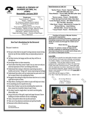 FFAMILIES & FRIENDS OF
MURDER VICTIMS, Inc.
(FFMV)
Newsletter January 2019
Thank-you:
*Carol Anderson – Website
*Kaiser – Oakland
*St. Anthony’s Catholic Church-Upland
*Christ The Redeemer Catholic Church
Grand Terrace
*First United Methodist Church of La Puente
* Linda Rodriguez – Mother of Angel - Memory Cards
*Janet Garcia Facebook administrators
* Ellie Rossi – Mother of David and Lisa
* Ralph and Arlene Payan – Parents of Raul Payan
* Eric J. Steinmann
Need Someone to Talk To?
* Bertha Flores - Parent - Spanish speaking
(909) 200-5499 (after 3pm)
*Rose Madsen – Parent (909) 798-4803 (after 4pm)
Redlands CA
*Donna Lozano - Parent – 760-660-9054
* Palm Springs/Coachella Valley 10am-9pm
*Linda Rodriguez -Parent – 951-369-0010-Home –
951-732-3255 - Riverside
* Ellie Rossi - Parent - 909-810-8133 Yucaipa CA
* Richard McVoy – Adult Sibling –
909-503-5456 – Grand Terrace CA
* Tanya Powell - Parent – 760-596-2292-
Families & Friends of Murder Victims:
A non-profit organization
Dedicated to providing information, support, and
friendship to persons who have experienced the
death of a loved one through the violent act of
murder
Share Sorrow…..
Share Strength
Mission: To restore a sense of hope and to
provide a pathway to well-being to those who
have lost a loved one to murder and to those who
are victims of attempted murder.
Love Gifts
Love gifts are a specific tax deductible donation made
to the memory of a loved one’s birthday, anniversary
of a death, holiday, or just because which are posted
in newsletter. They are also made by caring
professionals, organizations to help in the work that
FFMV does with victims/survivors. These gifts help
with the expenses incurred in reaching out to others
and operating expenses. When making out a check,
please make payable to FFMV and note Love Gift on
check or envelope.
Love Gifts can be mailed to FFMV-
P.O. Box 11222 San Bernardino, Ca. - 92423-1222
In Loving Memory
Angel Rodriguez
1/19/82 – 1/20/07
 