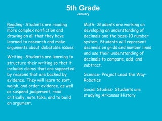 5th Grade
January
Reading- Students are reading
more complex nonfiction and
drawing on all that they have
learned to research and make
arguments about debatable issues.
Writing- Students are learning to
structure their writing so that it
includes claims that are supported
by reasons that are backed by
evidence. They will learn to sort,
weigh, and order evidence, as well
as suspend judgement, read
critically, note take, and to build
an argument.
Math- Students are working on
developing an understanding of
decimals and the base-10 number
system. Students will represent
decimals on grids and number lines
and use their understanding of
decimals to compare, add, and
subtract.
Science- Project Lead the Way-
Robotics
Social Studies- Students are
studying Arkansas History
 