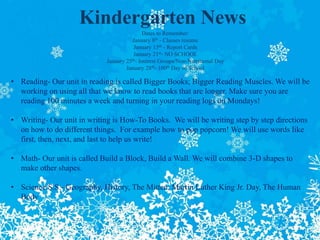 Kindergarten News
Dates to Remember:
January 8th - Classes resume
January 15th - Report Cards
January 21st- NO SCHOOL
January 25th- Interest Groups/Non-Nutritional Day
January 28th- 100th Day of School
• Reading- Our unit in reading is called Bigger Books; Bigger Reading Muscles. We will be
working on using all that we know to read books that are longer. Make sure you are
reading 100 minutes a week and turning in your reading logs on Mondays!
• Writing- Our unit in writing is How-To Books. We will be writing step by step directions
on how to do different things. For example how to pop popcorn! We will use words like
first, then, next, and last to help us write!
• Math- Our unit is called Build a Block, Build a Wall. We will combine 3-D shapes to
make other shapes.
• Science/S.S.- Geography, History, The Mitten, Martin Luther King Jr. Day, The Human
Body
 
