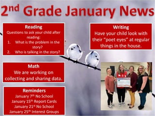 Reading
Questions to ask your child after
reading:
1. What is the problem in the
story?
2. Who is talking in the story?
Writing
Have your child look with
their “poet eyes” at regular
things in the house.
Math
We are working on
collecting and sharing data.
Reminders
January 7th No School
January 15th Report Cards
January 21st No School
January 25th Interest Groups
 