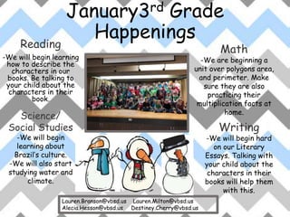 January3rd Grade
Happenings
Reading
-We will begin learning
how to describe the
characters in our
books. Be talking to
your child about the
characters in their
book.
Writing
-We will begin hard
on our Literary
Essays. Talking with
your child about the
characters in their
books will help them
with this.
Math
-We are beginning a
unit over polygons area,
and perimeter. Make
sure they are also
practicing their
multiplication facts at
home.
Science/
Social Studies
-We will begin
learning about
Brazil’s culture.
-We will also start
studying water and
climate.
Lauren.Branson@vbsd.us Lauren.Milton@vbsd.us
Alecia.Hesson@vbsd.us Destiney.Cherry@vbsd.us
 