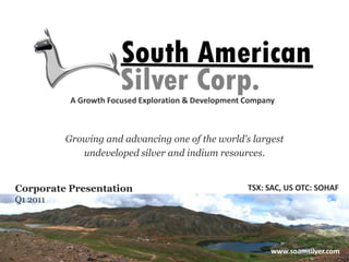 A Growth Focused Exploration & Development Company



          Growing and advancing one of the world’s largest
             undeveloped silver and indium resources.


Corporate Presentation                                TSX: SAC, US OTC: SOHAF
Q1 2011




                                        Value. Growth. Vision
                                                         www.soamsilver.com
 