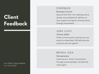 Client
Feedback
O G R I B A S E
Business Owner
Second time that I am ordering and as
always very professional, delivery on
time, support and great communication.
Strongly recommend.
J U N A L L A C I
Online Seller
Great communication and service was
exactly as described. Will definitely be
using her services again!!.
B R I S E A L E K A
Mompreneur
Great service. Great comunication.
Strongly recommanded,i will definatly
order again.
Eva Oshafi Digital Media,
Inc. Pitch Deck
 
