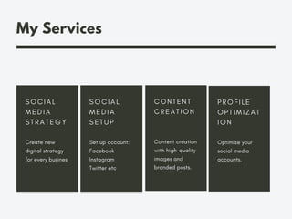 My Services
S O C I A L
M E D I A
S T R A T E G Y
Create new
digital strategy
for every busines
S O C I A L
M E D I A
S E T U P
Set up account:
Facebook
Instagram
Twitter etc
C O N T E N T
C R E A T I O N
Content creation
with high-quality
images and
branded posts.
P R O F I L E
O P T I M I Z A T
I O N
Optimize your
social media
accounts.
 