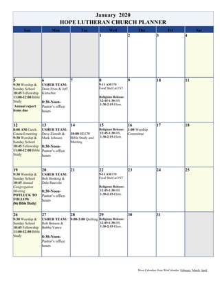 More Calendars from WinCalendar: February, March, April
January 2020
HOPE LUTHERAN CHURCH PLANNER
Sun Mon Tue Wed Thu Fri Sat
1 2 3 4
5
9:30 Worship &
Sunday School
10:45 Fellowship
11:00-12:00 Bible
Study
Annual report
items due
6
USHER TEAM:
Dean Fries & Jeff
Kletscher
8:30-Noon-
Pastor’s office
hours
7 8
9-11 AM FW
Food Shelf at FST
Religious Release:
12:45-1:30-HS
1:30-2:15-Elem.
9 10 11
12
8:00 AM Curch
Council meeting
9:30 Worship &
Sunday School
10:45 Fellowship
11:00-12:00 Bible
Study
13
USHER TEAM:
Dave Zieroth &
Mark Johnsen
8:30-Noon-
Pastor’s office
hours
14
10:00 HLCW
Bible Study and
Meeting
15
Religious Release:
12:45-1:30-HS
1:30-2:15-Elem.
16
1:00 Worship
Committee
17 18
19
9:30 Worship &
Sunday School
10:45 Annual
Congregation
Meeting
POTLUCK TO
FOLLOW
(No Bible Study)
20
USHER TEAM:
Bob Hosking &
Dale Rauvola
8:30-Noon-
Pastor’s office
hours
21 22
9-11 AM FW
Food Shelf at FST
Religious Release:
12:45-1:30-HS
1:30-2:15-Elem.
23 24 25
26
9:30 Worship &
Sunday School
10:45 Fellowship
11:00-12:00 Bible
Study
27
USHER TEAM:
Rob Benson &
Bubba Vance
8:30-Noon-
Pastor’s office
hours
28
9:00-3:00 Quilting
29
Religious Release:
12:45-1:30-HS
1:30-2:15-Elem.
30 31
 