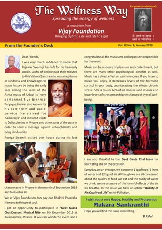 From the Founder's Desk Vol: IX No: 1; January 2020
DearFriends,
I was very much saddened to know that
Pejawar Swamiji has left for his heavenly
abode. Lakhs of people paid their tributes
to this Vishwa Santha who was an epitome
of kindness and knowledge.He
made history by being the only
seer among the seers of the
Ashta mutts of Udupi to have
performed five biennial
Paryayas. He was also known for
his patriotism and social
s e r v i c e . H e s t r i v e d fo r
'Samarasya' and initiated visits
to Dalit colonies in Mysore and other parts of the state in
order to send a message against untouchability and
bringHinduunity.
Poojya Swamiji visited our house during his last
chaturmasyainMysoreinthemonthofSeptember2019
andblessedusall.
We at Vijay Foundation too pay our Bhakthi Poorvaka
Namanatothisgreatsoul.
I got an opportunity to participate in “Geet Gaata
Chal:Doctors’ Musical Nite on 8th December 2019 at
Kalamandira, Mysore. It was an wonderful event and I
congratulate all the musicians and organisers responsible
fortheevent.
Music can be a source of pleasure and contentment, but
there are many other psychological benefits as well.
Music has a direct effect on our hormones. If you listen to
music you enjoy, it decreases levels of the hormone
cortisol in your body, counteracting the effects chronic
stress. Stress causes 60% of all illnesses and diseases, so
lowerlevelsofstressmeanhigherchancesofoverallwell‐
being.
I am also thankful to the Geet Gaata Chal team for
felicitating meontheoccasion.
Everyday, on an average, we consume 1 kg of food, 2 litres
of water and 12 kgs of air. Although we are all concerned
about the quality of food we eat and the purity of water
we drink, we are unaware of the harmful effects of the air
we breathe. In this issue we have an article “Quality of
Air:QualityofLife”onAirPollution.
I wish you a very Happy, Healthy and Prosperous
Makara Sankranthi
Hopeyouwillfindthisissueinteresting.
B.R.Pai
 