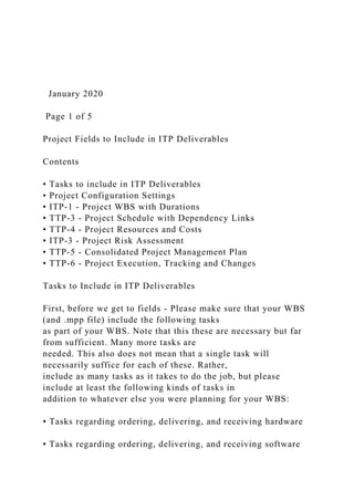 January 2020
Page 1 of 5
Project Fields to Include in ITP Deliverables
Contents
• Tasks to include in ITP Deliverables
• Project Configuration Settings
• ITP-1 - Project WBS with Durations
• TTP-3 - Project Schedule with Dependency Links
• TTP-4 - Project Resources and Costs
• ITP-3 - Project Risk Assessment
• TTP-5 - Consolidated Project Management Plan
• TTP-6 - Project Execution, Tracking and Changes
Tasks to Include in ITP Deliverables
First, before we get to fields - Please make sure that your WBS
(and .mpp file) include the following tasks
as part of your WBS. Note that this these are necessary but far
from sufficient. Many more tasks are
needed. This also does not mean that a single task will
necessarily suffice for each of these. Rather,
include as many tasks as it takes to do the job, but please
include at least the following kinds of tasks in
addition to whatever else you were planning for your WBS:
• Tasks regarding ordering, delivering, and receiving hardware
• Tasks regarding ordering, delivering, and receiving software
 