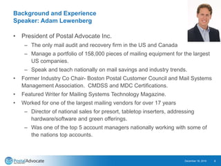 Background and Experience
Speaker: Adam Lewenberg
• President of Postal Advocate Inc.
– The only mail audit and recovery firm in the US and Canada
– Manage a portfolio of 158,000 pieces of mailing equipment for the largest
US companies.
– Speak and teach nationally on mail savings and industry trends.
• Former Industry Co Chair- Boston Postal Customer Council and Mail Systems
Management Association. CMDSS and MDC Certifications.
• Featured Writer for Mailing Systems Technology Magazine.
• Worked for one of the largest mailing vendors for over 17 years
– Director of national sales for presort, tabletop inserters, addressing
hardware/software and green offerings.
– Was one of the top 5 account managers nationally working with some of
the nations top accounts.
December 18, 2019 2
 