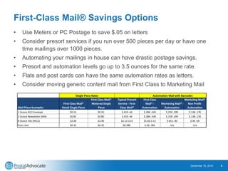 First-Class Mail® Savings Options
• Use Meters or PC Postage to save $.05 on letters
• Consider presort services if you run over 500 pieces per day or have one
time mailings over 1000 pieces.
• Automating your mailings in house can have drastic postage savings.
• Presort and automation levels go up to 3.5 ounces for the same rate.
• Flats and post cards can have the same automation rates as letters.
• Consider moving generic content mail from First Class to Marketing Mail
December 18, 2019 8
Mail Piece Examples
First-Class Mail®
Retail Single Piece
First-Class Mail®
Metered Single
Piece
Typical Presort
Service - First-
Class Mail®
First-Class
Mail® -
Automation
Marketing Mail® -
Automation
Marketing Mail®
Non Profit-
Automation
1 Ounce #10 Envelope $0.55 $0.50 $.419-.46 $.389-.439 $.259-.299 $.138-.178
3 Ounce Newsletter (6X9) $0.85 $0.80 $.419-.46 $.389-.439 $.259-.299 $.138-.178
8 Ounce Flat (9X12) $2.40 $2.40 $2.12-2.21 $1.83-2.12 $.651-.90 $.44-.69
Post Card $0.35 $0.35 $0.280 $.26-.285 n/a n/a
Single Piece Rates Automation Mail with Barcodes
 