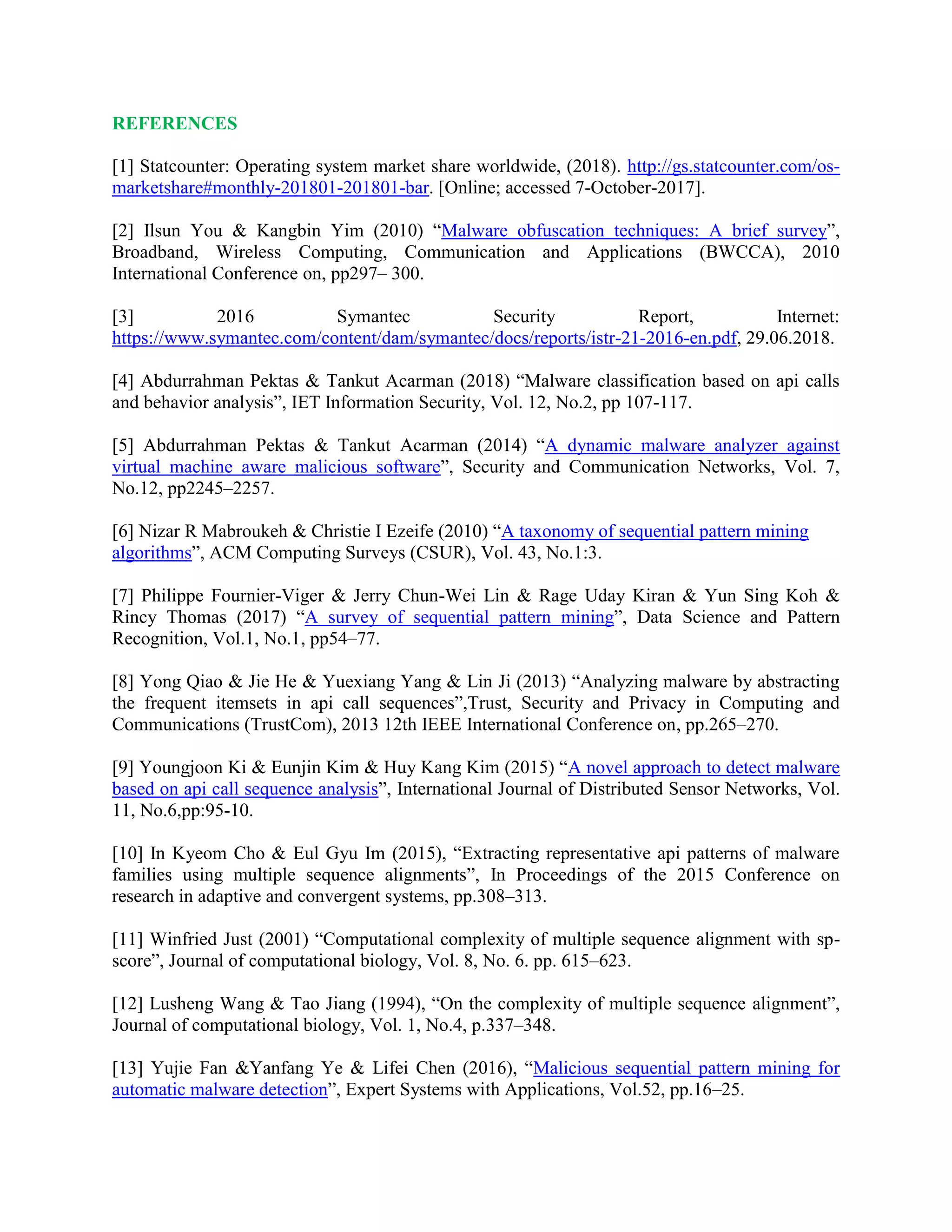 REFERENCES
[1] Statcounter: Operating system market share worldwide, (2018). http://gs.statcounter.com/os-
marketshare#monthly-201801-201801-bar. [Online; accessed 7-October-2017].
[2] Ilsun You & Kangbin Yim (2010) “Malware obfuscation techniques: A brief survey”,
Broadband, Wireless Computing, Communication and Applications (BWCCA), 2010
International Conference on, pp297– 300.
[3] 2016 Symantec Security Report, Internet:
https://www.symantec.com/content/dam/symantec/docs/reports/istr-21-2016-en.pdf, 29.06.2018.
[4] Abdurrahman Pektas & Tankut Acarman (2018) “Malware classification based on api calls
and behavior analysis”, IET Information Security, Vol. 12, No.2, pp 107-117.
[5] Abdurrahman Pektas & Tankut Acarman (2014) “A dynamic malware analyzer against
virtual machine aware malicious software”, Security and Communication Networks, Vol. 7,
No.12, pp2245–2257.
[6] Nizar R Mabroukeh & Christie I Ezeife (2010) “A taxonomy of sequential pattern mining
algorithms”, ACM Computing Surveys (CSUR), Vol. 43, No.1:3.
[7] Philippe Fournier-Viger & Jerry Chun-Wei Lin & Rage Uday Kiran & Yun Sing Koh &
Rincy Thomas (2017) “A survey of sequential pattern mining”, Data Science and Pattern
Recognition, Vol.1, No.1, pp54–77.
[8] Yong Qiao & Jie He & Yuexiang Yang & Lin Ji (2013) “Analyzing malware by abstracting
the frequent itemsets in api call sequences”,Trust, Security and Privacy in Computing and
Communications (TrustCom), 2013 12th IEEE International Conference on, pp.265–270.
[9] Youngjoon Ki & Eunjin Kim & Huy Kang Kim (2015) “A novel approach to detect malware
based on api call sequence analysis”, International Journal of Distributed Sensor Networks, Vol.
11, No.6,pp:95-10.
[10] In Kyeom Cho & Eul Gyu Im (2015), “Extracting representative api patterns of malware
families using multiple sequence alignments”, In Proceedings of the 2015 Conference on
research in adaptive and convergent systems, pp.308–313.
[11] Winfried Just (2001) “Computational complexity of multiple sequence alignment with sp-
score”, Journal of computational biology, Vol. 8, No. 6. pp. 615–623.
[12] Lusheng Wang & Tao Jiang (1994), “On the complexity of multiple sequence alignment”,
Journal of computational biology, Vol. 1, No.4, p.337–348.
[13] Yujie Fan &Yanfang Ye & Lifei Chen (2016), “Malicious sequential pattern mining for
automatic malware detection”, Expert Systems with Applications, Vol.52, pp.16–25.
 