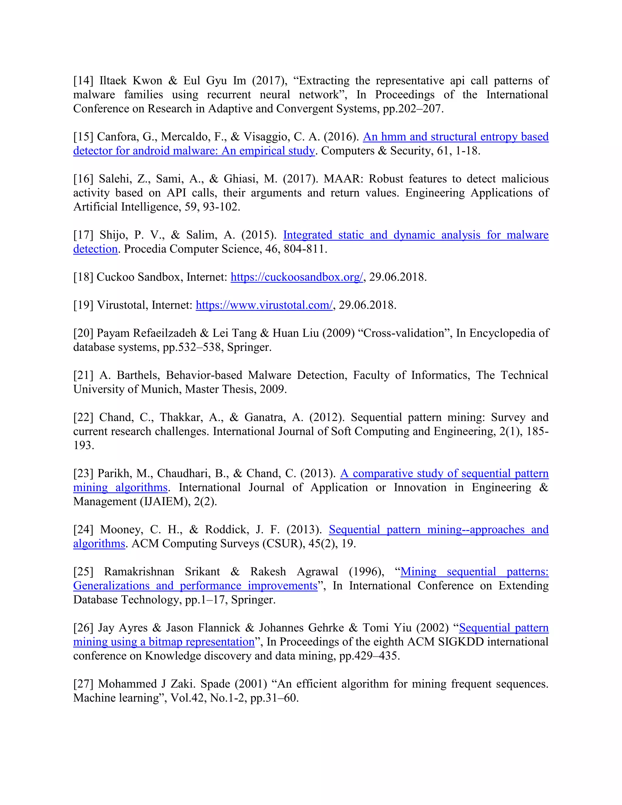[14] Iltaek Kwon & Eul Gyu Im (2017), “Extracting the representative api call patterns of
malware families using recurrent neural network”, In Proceedings of the International
Conference on Research in Adaptive and Convergent Systems, pp.202–207.
[15] Canfora, G., Mercaldo, F., & Visaggio, C. A. (2016). An hmm and structural entropy based
detector for android malware: An empirical study. Computers & Security, 61, 1-18.
[16] Salehi, Z., Sami, A., & Ghiasi, M. (2017). MAAR: Robust features to detect malicious
activity based on API calls, their arguments and return values. Engineering Applications of
Artificial Intelligence, 59, 93-102.
[17] Shijo, P. V., & Salim, A. (2015). Integrated static and dynamic analysis for malware
detection. Procedia Computer Science, 46, 804-811.
[18] Cuckoo Sandbox, Internet: https://cuckoosandbox.org/, 29.06.2018.
[19] Virustotal, Internet: https://www.virustotal.com/, 29.06.2018.
[20] Payam Refaeilzadeh & Lei Tang & Huan Liu (2009) “Cross-validation”, In Encyclopedia of
database systems, pp.532–538, Springer.
[21] A. Barthels, Behavior-based Malware Detection, Faculty of Informatics, The Technical
University of Munich, Master Thesis, 2009.
[22] Chand, C., Thakkar, A., & Ganatra, A. (2012). Sequential pattern mining: Survey and
current research challenges. International Journal of Soft Computing and Engineering, 2(1), 185-
193.
[23] Parikh, M., Chaudhari, B., & Chand, C. (2013). A comparative study of sequential pattern
mining algorithms. International Journal of Application or Innovation in Engineering &
Management (IJAIEM), 2(2).
[24] Mooney, C. H., & Roddick, J. F. (2013). Sequential pattern mining--approaches and
algorithms. ACM Computing Surveys (CSUR), 45(2), 19.
[25] Ramakrishnan Srikant & Rakesh Agrawal (1996), “Mining sequential patterns:
Generalizations and performance improvements”, In International Conference on Extending
Database Technology, pp.1–17, Springer.
[26] Jay Ayres & Jason Flannick & Johannes Gehrke & Tomi Yiu (2002) “Sequential pattern
mining using a bitmap representation”, In Proceedings of the eighth ACM SIGKDD international
conference on Knowledge discovery and data mining, pp.429–435.
[27] Mohammed J Zaki. Spade (2001) “An efficient algorithm for mining frequent sequences.
Machine learning”, Vol.42, No.1-2, pp.31–60.
 
