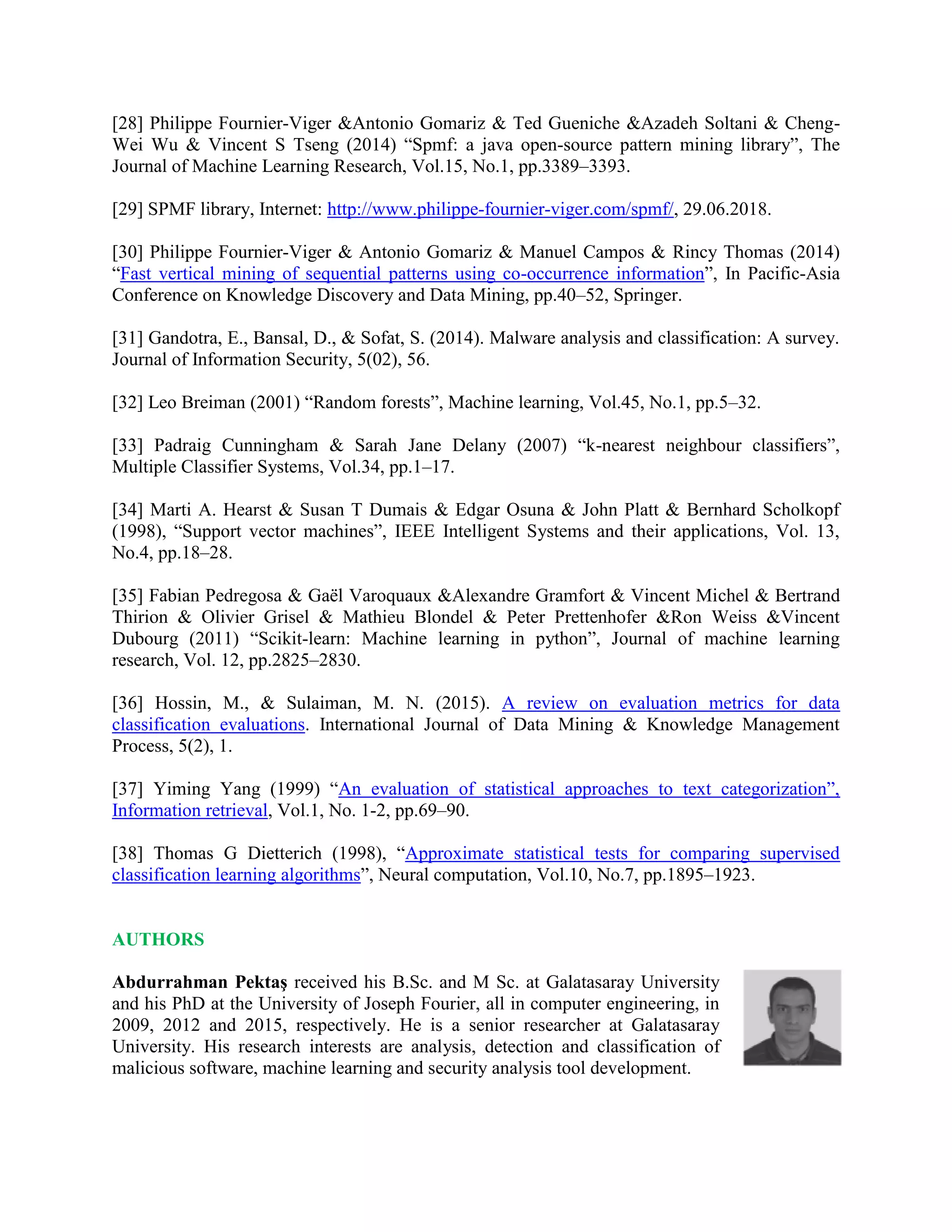 [28] Philippe Fournier-Viger &Antonio Gomariz & Ted Gueniche &Azadeh Soltani & Cheng-
Wei Wu & Vincent S Tseng (2014) “Spmf: a java open-source pattern mining library”, The
Journal of Machine Learning Research, Vol.15, No.1, pp.3389–3393.
[29] SPMF library, Internet: http://www.philippe-fournier-viger.com/spmf/, 29.06.2018.
[30] Philippe Fournier-Viger & Antonio Gomariz & Manuel Campos & Rincy Thomas (2014)
“Fast vertical mining of sequential patterns using co-occurrence information”, In Pacific-Asia
Conference on Knowledge Discovery and Data Mining, pp.40–52, Springer.
[31] Gandotra, E., Bansal, D., & Sofat, S. (2014). Malware analysis and classification: A survey.
Journal of Information Security, 5(02), 56.
[32] Leo Breiman (2001) “Random forests”, Machine learning, Vol.45, No.1, pp.5–32.
[33] Padraig Cunningham & Sarah Jane Delany (2007) “k-nearest neighbour classifiers”,
Multiple Classifier Systems, Vol.34, pp.1–17.
[34] Marti A. Hearst & Susan T Dumais & Edgar Osuna & John Platt & Bernhard Scholkopf
(1998), “Support vector machines”, IEEE Intelligent Systems and their applications, Vol. 13,
No.4, pp.18–28.
[35] Fabian Pedregosa & Gaël Varoquaux &Alexandre Gramfort & Vincent Michel & Bertrand
Thirion & Olivier Grisel & Mathieu Blondel & Peter Prettenhofer &Ron Weiss &Vincent
Dubourg (2011) “Scikit-learn: Machine learning in python”, Journal of machine learning
research, Vol. 12, pp.2825–2830.
[36] Hossin, M., & Sulaiman, M. N. (2015). A review on evaluation metrics for data
classification evaluations. International Journal of Data Mining & Knowledge Management
Process, 5(2), 1.
[37] Yiming Yang (1999) “An evaluation of statistical approaches to text categorization”,
Information retrieval, Vol.1, No. 1-2, pp.69–90.
[38] Thomas G Dietterich (1998), “Approximate statistical tests for comparing supervised
classification learning algorithms”, Neural computation, Vol.10, No.7, pp.1895–1923.
AUTHORS
Abdurrahman Pektaş received his B.Sc. and M Sc. at Galatasaray University
and his PhD at the University of Joseph Fourier, all in computer engineering, in
2009, 2012 and 2015, respectively. He is a senior researcher at Galatasaray
University. His research interests are analysis, detection and classification of
malicious software, machine learning and security analysis tool development.
 