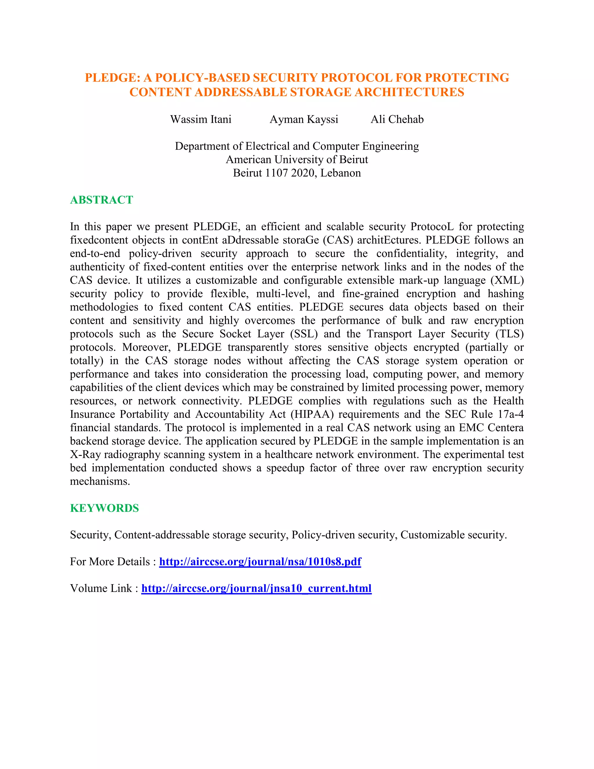 PLEDGE: A POLICY-BASED SECURITY PROTOCOL FOR PROTECTING
CONTENT ADDRESSABLE STORAGE ARCHITECTURES
Wassim Itani Ayman Kayssi Ali Chehab
Department of Electrical and Computer Engineering
American University of Beirut
Beirut 1107 2020, Lebanon
ABSTRACT
In this paper we present PLEDGE, an efficient and scalable security ProtocoL for protecting
fixedcontent objects in contEnt aDdressable storaGe (CAS) architEctures. PLEDGE follows an
end-to-end policy-driven security approach to secure the confidentiality, integrity, and
authenticity of fixed-content entities over the enterprise network links and in the nodes of the
CAS device. It utilizes a customizable and configurable extensible mark-up language (XML)
security policy to provide flexible, multi-level, and fine-grained encryption and hashing
methodologies to fixed content CAS entities. PLEDGE secures data objects based on their
content and sensitivity and highly overcomes the performance of bulk and raw encryption
protocols such as the Secure Socket Layer (SSL) and the Transport Layer Security (TLS)
protocols. Moreover, PLEDGE transparently stores sensitive objects encrypted (partially or
totally) in the CAS storage nodes without affecting the CAS storage system operation or
performance and takes into consideration the processing load, computing power, and memory
capabilities of the client devices which may be constrained by limited processing power, memory
resources, or network connectivity. PLEDGE complies with regulations such as the Health
Insurance Portability and Accountability Act (HIPAA) requirements and the SEC Rule 17a-4
financial standards. The protocol is implemented in a real CAS network using an EMC Centera
backend storage device. The application secured by PLEDGE in the sample implementation is an
X-Ray radiography scanning system in a healthcare network environment. The experimental test
bed implementation conducted shows a speedup factor of three over raw encryption security
mechanisms.
KEYWORDS
Security, Content-addressable storage security, Policy-driven security, Customizable security.
For More Details : http://airccse.org/journal/nsa/1010s8.pdf
Volume Link : http://airccse.org/journal/jnsa10_current.html
 