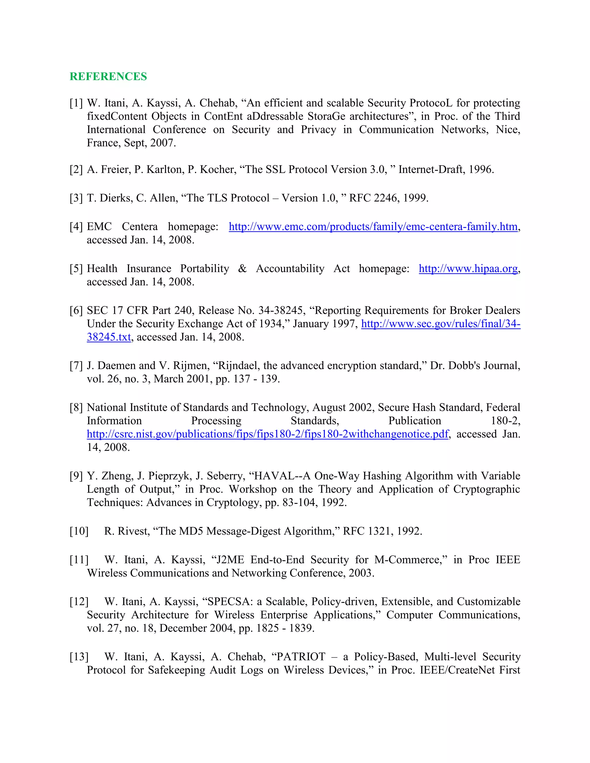 REFERENCES
[1] W. Itani, A. Kayssi, A. Chehab, “An efficient and scalable Security ProtocoL for protecting
fixedContent Objects in ContEnt aDdressable StoraGe architectures”, in Proc. of the Third
International Conference on Security and Privacy in Communication Networks, Nice,
France, Sept, 2007.
[2] A. Freier, P. Karlton, P. Kocher, “The SSL Protocol Version 3.0, ” Internet-Draft, 1996.
[3] T. Dierks, C. Allen, “The TLS Protocol – Version 1.0, ” RFC 2246, 1999.
[4] EMC Centera homepage: http://www.emc.com/products/family/emc-centera-family.htm,
accessed Jan. 14, 2008.
[5] Health Insurance Portability & Accountability Act homepage: http://www.hipaa.org,
accessed Jan. 14, 2008.
[6] SEC 17 CFR Part 240, Release No. 34-38245, “Reporting Requirements for Broker Dealers
Under the Security Exchange Act of 1934,” January 1997, http://www.sec.gov/rules/final/34-
38245.txt, accessed Jan. 14, 2008.
[7] J. Daemen and V. Rijmen, “Rijndael, the advanced encryption standard,” Dr. Dobb's Journal,
vol. 26, no. 3, March 2001, pp. 137 - 139.
[8] National Institute of Standards and Technology, August 2002, Secure Hash Standard, Federal
Information Processing Standards, Publication 180-2,
http://csrc.nist.gov/publications/fips/fips180-2/fips180-2withchangenotice.pdf, accessed Jan.
14, 2008.
[9] Y. Zheng, J. Pieprzyk, J. Seberry, “HAVAL--A One-Way Hashing Algorithm with Variable
Length of Output,” in Proc. Workshop on the Theory and Application of Cryptographic
Techniques: Advances in Cryptology, pp. 83-104, 1992.
[10] R. Rivest, “The MD5 Message-Digest Algorithm,” RFC 1321, 1992.
[11] W. Itani, A. Kayssi, “J2ME End-to-End Security for M-Commerce,” in Proc IEEE
Wireless Communications and Networking Conference, 2003.
[12] W. Itani, A. Kayssi, “SPECSA: a Scalable, Policy-driven, Extensible, and Customizable
Security Architecture for Wireless Enterprise Applications,” Computer Communications,
vol. 27, no. 18, December 2004, pp. 1825 - 1839.
[13] W. Itani, A. Kayssi, A. Chehab, “PATRIOT – a Policy-Based, Multi-level Security
Protocol for Safekeeping Audit Logs on Wireless Devices,” in Proc. IEEE/CreateNet First
 